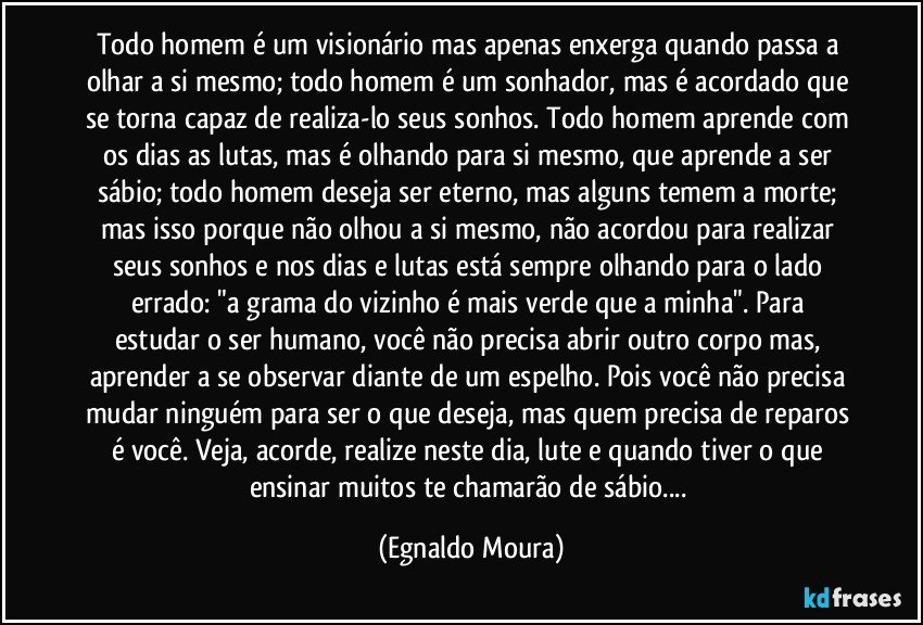 Todo homem é um visionário mas apenas enxerga quando passa  a olhar a si mesmo;  todo homem é um sonhador,  mas é acordado que se torna capaz de realiza-lo seus sonhos. Todo homem aprende com os dias as lutas,  mas é olhando para si mesmo,  que aprende a ser sábio;  todo homem deseja ser eterno,  mas alguns temem a morte;  mas isso porque não olhou a si mesmo, não acordou para realizar seus sonhos e nos dias e lutas está sempre olhando para o lado errado:  "a grama do vizinho é mais verde que a minha".  Para estudar o ser humano,  você não precisa abrir outro corpo mas,  aprender a se observar diante de um espelho.  Pois você não precisa mudar ninguém para ser o que deseja,  mas quem precisa de reparos é você. Veja, acorde, realize neste dia, lute e quando tiver o que ensinar muitos te chamarão de sábio... (Egnaldo Moura)