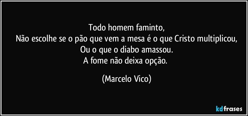 Todo homem faminto,
Não escolhe se o pão que vem a mesa é o que Cristo multiplicou,
Ou o que o diabo amassou.
A fome não deixa opção. (Marcelo Vico)