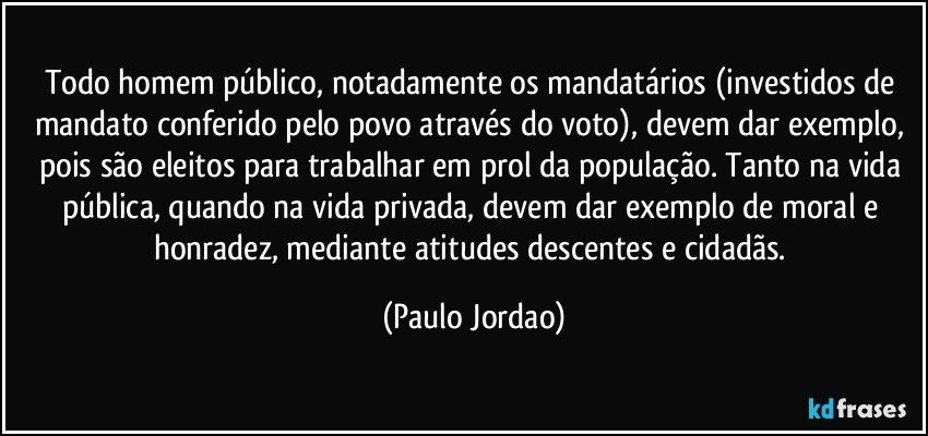Todo homem público, notadamente os mandatários (investidos de mandato conferido pelo povo através do voto), devem dar exemplo, pois são eleitos para trabalhar em prol da população. Tanto na vida pública, quando na vida privada, devem dar exemplo de moral e honradez, mediante atitudes descentes e cidadãs. (Paulo Jordao)