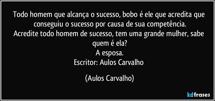 Todo homem que alcança o sucesso, bobo é ele que acredita que conseguiu o sucesso por causa de sua competência.
Acredite todo homem de sucesso, tem uma grande mulher, sabe quem é ela?
A esposa.
Escritor: Aulos Carvalho (Aulos Carvalho)