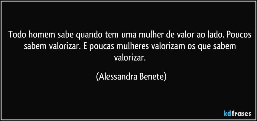 Todo homem sabe quando tem uma mulher de valor ao lado. Poucos sabem valorizar. E poucas mulheres valorizam os que sabem valorizar. (Alessandra Benete)