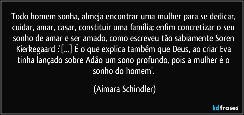 Todo homem sonha, almeja encontrar uma mulher para se dedicar, cuidar,  amar, casar, constituir uma família; enfim concretizar o seu sonho de amar e ser amado, como escreveu tão sabiamente Soren Kierkegaard :'[...] É o que explica também que Deus, ao criar Eva tinha lançado sobre Adão um sono profundo, pois a mulher é o sonho do homem'. (Aimara Schindler)