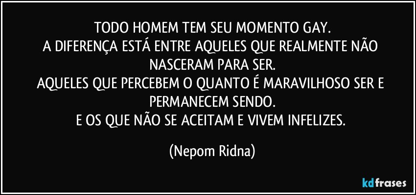 TODO HOMEM TEM SEU MOMENTO GAY.
A DIFERENÇA ESTÁ ENTRE AQUELES QUE REALMENTE NÃO NASCERAM PARA SER.
AQUELES QUE PERCEBEM O QUANTO É MARAVILHOSO SER E PERMANECEM SENDO.
E OS QUE NÃO SE ACEITAM E VIVEM INFELIZES. (Nepom Ridna)