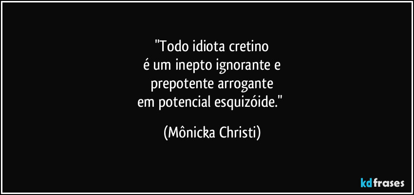 "Todo idiota cretino
é um inepto ignorante e
prepotente arrogante
em potencial esquizóide." (Mônicka Christi)
