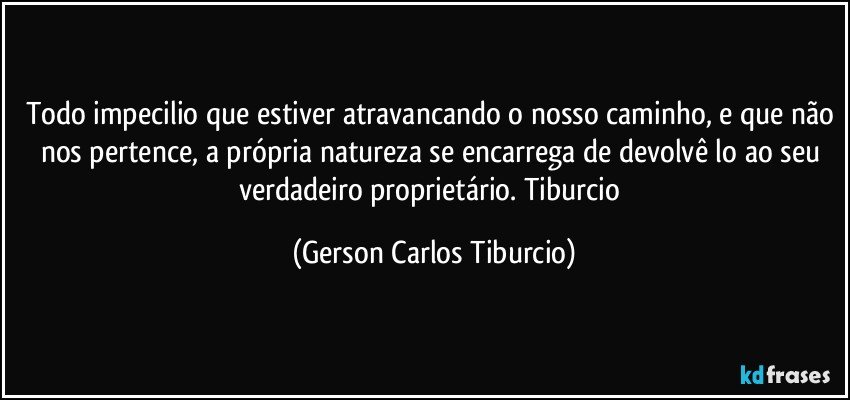 Todo impecilio que estiver atravancando o nosso caminho, e que não nos pertence, a própria natureza se encarrega de devolvê lo ao seu verdadeiro proprietário. Tiburcio (Gerson Carlos Tiburcio)