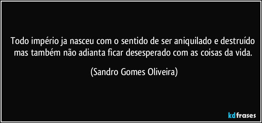 Todo império ja nasceu com o sentido de ser aniquilado e destruído mas também não adianta ficar desesperado com as coisas da vida. (Sandro Gomes Oliveira)