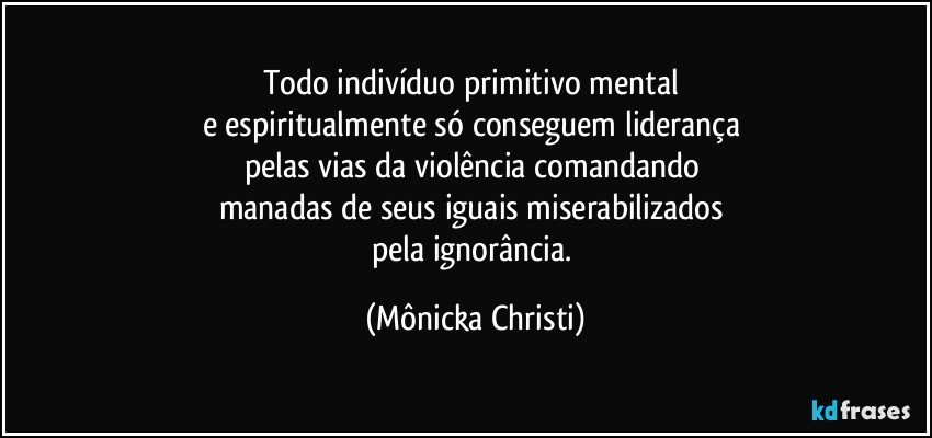 Todo indivíduo primitivo mental 
e espiritualmente só conseguem liderança 
pelas vias da violência comandando 
manadas de seus iguais miserabilizados 
pela ignorância. (Mônicka Christi)