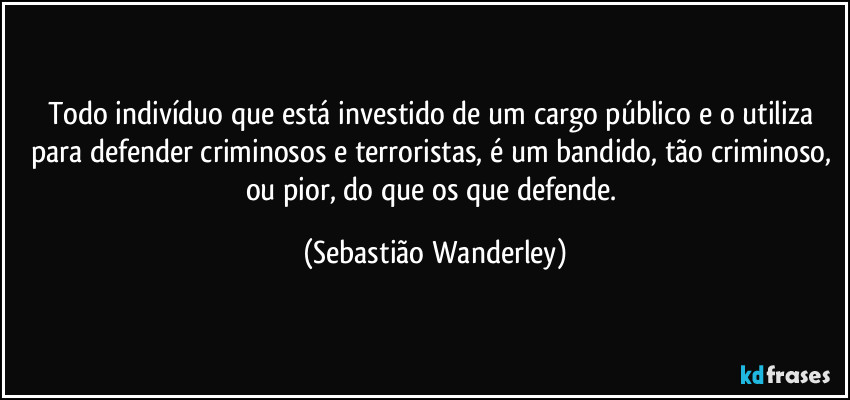 Todo indivíduo que está investido de um cargo público e o utiliza para defender criminosos e terroristas, é um bandido, tão criminoso, ou pior, do que os que defende. (Sebastião Wanderley)