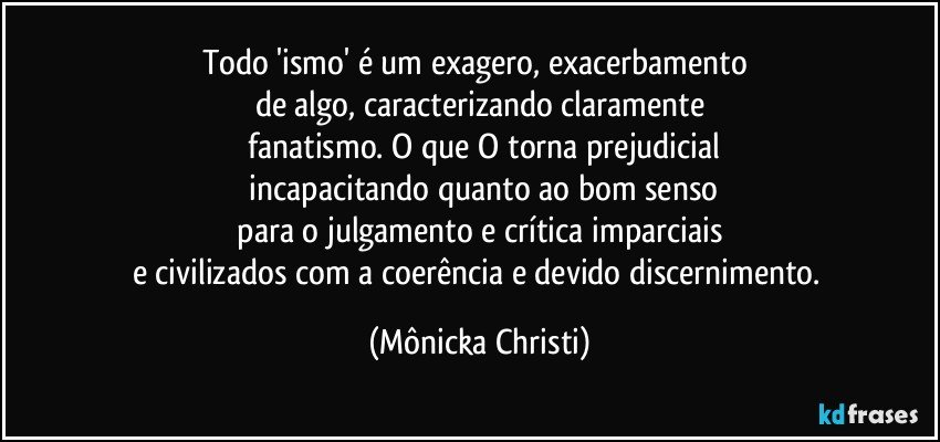 Todo 'ismo' é um exagero, exacerbamento 
de algo, caracterizando claramente
 fanatismo. O que O torna prejudicial
 incapacitando quanto ao bom senso
 para o julgamento e crítica imparciais 
e civilizados com a coerência e devido discernimento. (Mônicka Christi)