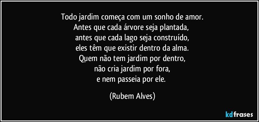 Todo jardim começa com um sonho de amor.
Antes que cada árvore seja plantada, 
antes que cada lago seja construído,
eles têm que existir dentro da alma.
Quem não tem jardim por dentro,
não cria jardim por fora,
e nem passeia por ele. (Rubem Alves)