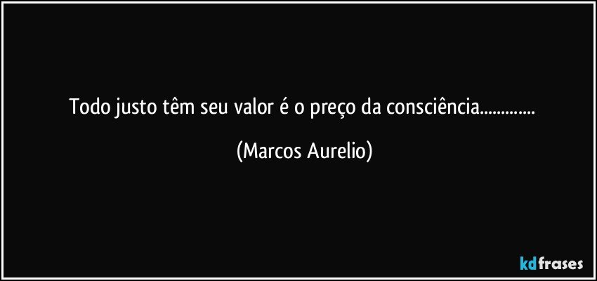 Todo justo têm seu valor é o preço da consciência... (Marcos Aurelio)