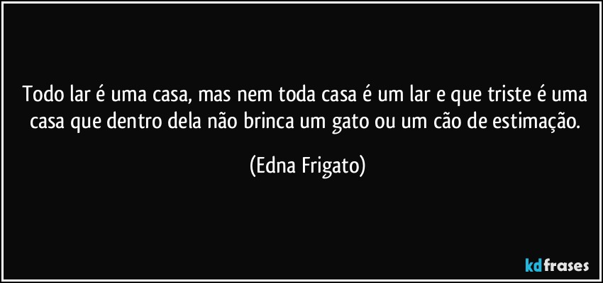 Todo lar é uma casa, mas nem toda casa é um lar e que triste é uma casa que dentro dela não brinca um gato ou um cão de estimação. (Edna Frigato)