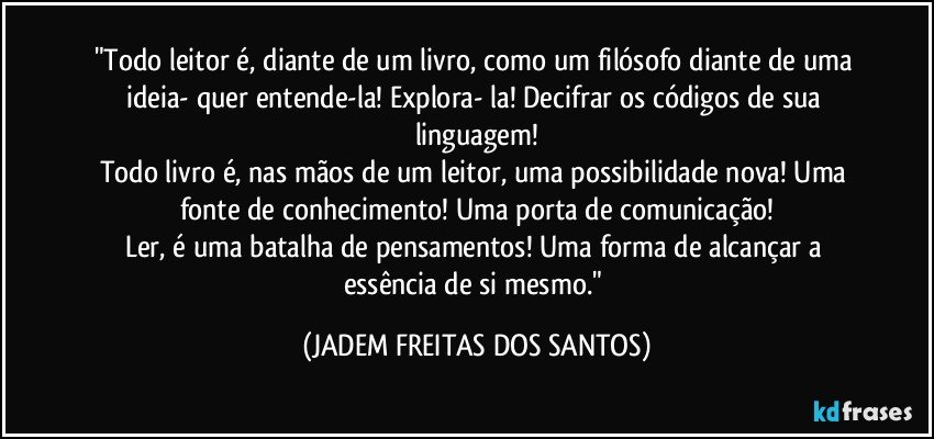 "Todo leitor é, diante de um livro, como um filósofo diante de uma ideia- quer entende-la! Explora- la! Decifrar os códigos de sua linguagem!
Todo livro é, nas mãos de um leitor, uma possibilidade nova! Uma fonte de conhecimento! Uma porta de comunicação!
Ler, é uma batalha de pensamentos! Uma forma de alcançar a essência de si mesmo." (JADEM FREITAS DOS SANTOS)