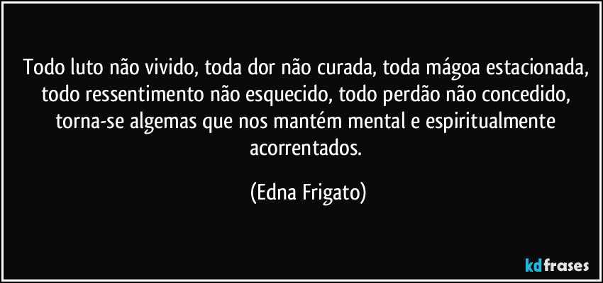 Todo luto não vivido, toda dor não curada, toda mágoa estacionada, todo ressentimento não esquecido, todo perdão não concedido, torna-se algemas que nos mantém mental e espiritualmente acorrentados. (Edna Frigato)