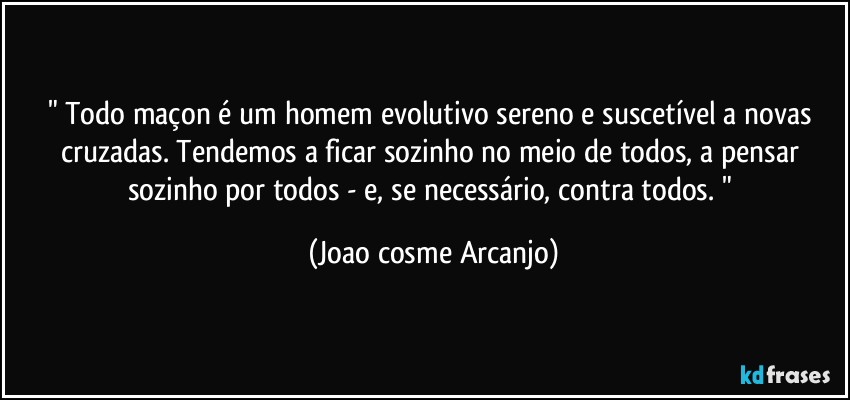 " Todo maçon é um homem evolutivo sereno e suscetível a novas cruzadas. Tendemos a ficar sozinho no meio de todos, a pensar sozinho por todos - e, se necessário, contra todos. " (Joao cosme Arcanjo)