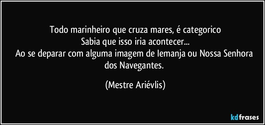 todo marinheiro que cruza mares, é categorico
Sabia que isso iria acontecer...
Ao se deparar com alguma imagem de Iemanja ou Nossa Senhora dos Navegantes. (Mestre Ariévlis)