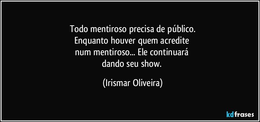 Todo mentiroso precisa de público.
Enquanto houver quem acredite 
num mentiroso... Ele continuará 
dando seu show. (Irismar Oliveira)