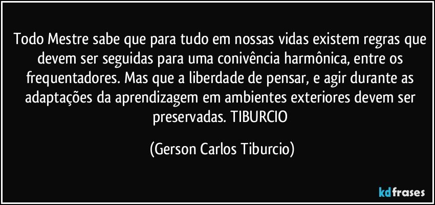 Todo Mestre sabe que para tudo em nossas vidas existem regras que devem ser seguidas para uma conivência harmônica, entre os frequentadores. Mas que a liberdade de pensar, e agir durante as adaptações da aprendizagem em ambientes exteriores devem ser preservadas. TIBURCIO (Gerson Carlos Tiburcio)