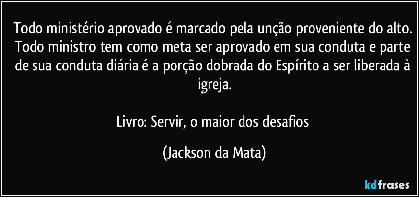 Todo ministério aprovado é marcado pela unção proveniente do alto. Todo ministro tem como meta ser aprovado em sua conduta e parte de sua conduta diária é a porção dobrada do Espírito a ser liberada à igreja.

Livro: Servir, o maior dos desafios (Jackson da Mata)