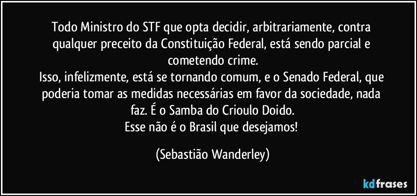 Todo Ministro do STF que opta decidir, arbitrariamente, contra qualquer preceito da Constituição Federal, está sendo parcial e cometendo crime.
Isso, infelizmente, está se tornando comum, e o Senado Federal, que poderia tomar as medidas necessárias em favor da sociedade, nada faz. É o Samba do Crioulo Doido.
Esse não é o Brasil que desejamos! (Sebastião Wanderley)