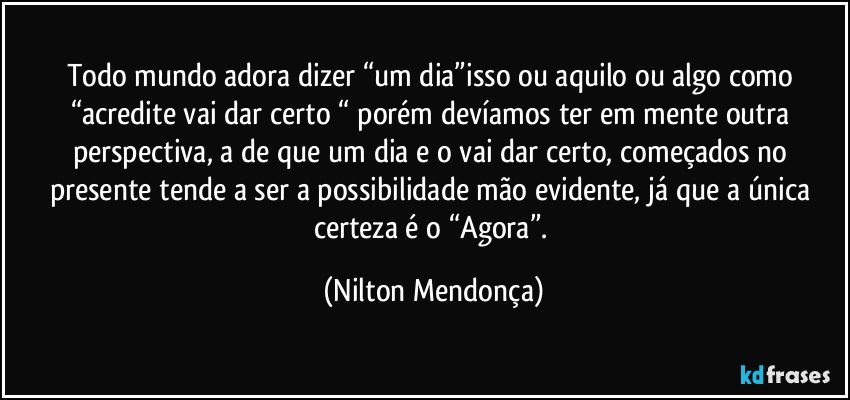 Todo mundo adora dizer “um dia”isso ou aquilo ou algo como “acredite vai dar certo “ porém devíamos ter em mente outra perspectiva, a de que um dia e o vai dar certo, começados no presente tende a ser a possibilidade mão evidente, já que a única certeza é o “Agora”. (Nilton Mendonça)