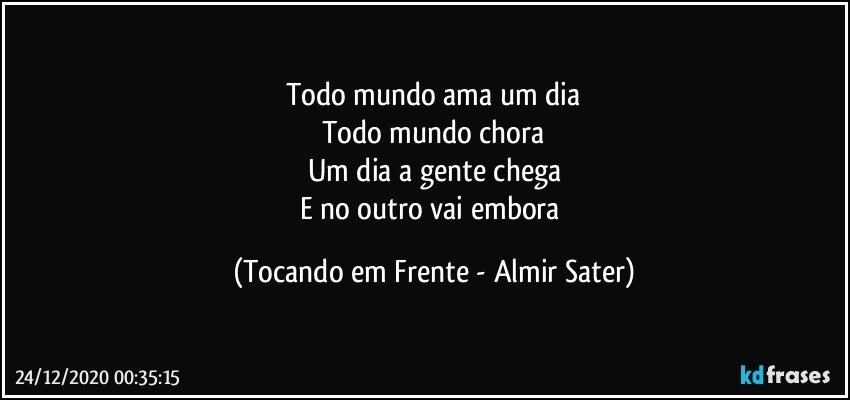 Todo mundo ama um dia
Todo mundo chora
Um dia a gente chega
E no outro vai embora (Tocando em Frente - Almir Sater)