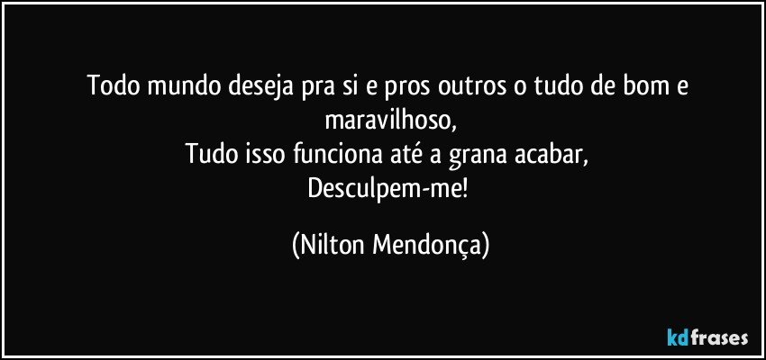 Todo mundo deseja pra si e pros outros o tudo de bom e maravilhoso,
Tudo isso funciona até a grana acabar, 
Desculpem-me! (Nilton Mendonça)