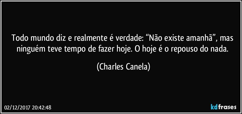 Todo mundo diz e realmente é verdade: “Não existe amanhã”, mas ninguém teve tempo de fazer hoje. O hoje é o repouso do nada. (Charles Canela)