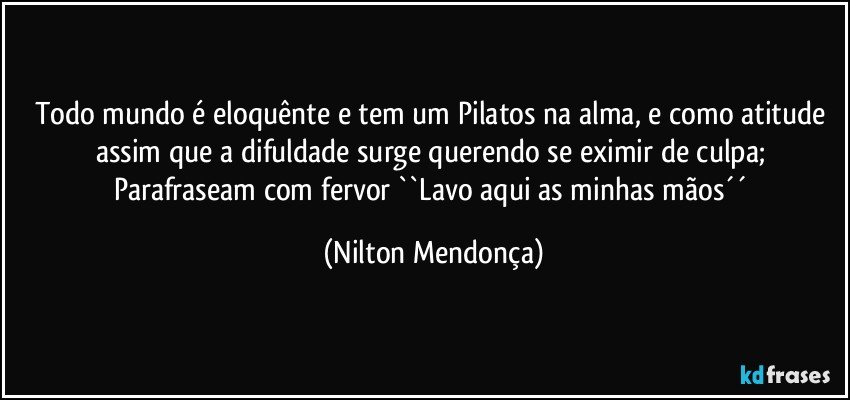 Todo mundo é eloquênte e tem um Pilatos na alma, e como atitude assim que a difuldade surge querendo se eximir de culpa; Parafraseam com fervor ``Lavo aqui as minhas mãos´´ (Nilton Mendonça)