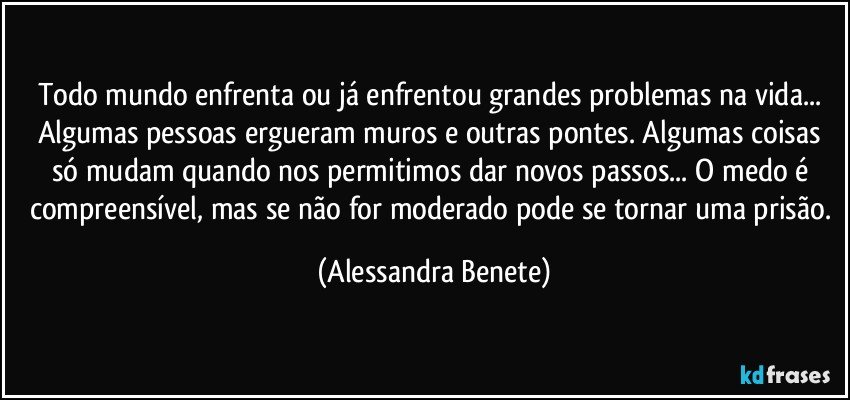 Todo mundo enfrenta ou já enfrentou grandes problemas na vida... Algumas pessoas ergueram muros e outras pontes. Algumas coisas só mudam quando nos permitimos dar novos passos... O medo é compreensível, mas se não for moderado pode se tornar uma prisão. (Alessandra Benete)