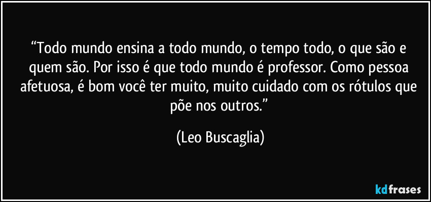 “Todo mundo ensina a todo mundo, o tempo todo, o que são e quem são. Por isso é que todo mundo é professor. Como pessoa afetuosa, é bom você ter muito, muito cuidado com os rótulos que põe nos outros.” (Leo Buscaglia)