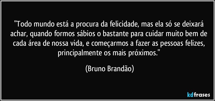 "Todo mundo está a procura da felicidade, mas ela só se deixará achar, quando formos sábios o bastante para cuidar muito bem de cada área de nossa vida,  e começarmos a fazer as pessoas felizes, principalmente os mais próximos." (Bruno Brandão)