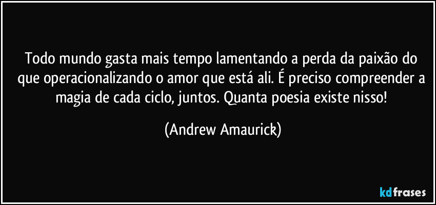 Todo mundo gasta mais tempo lamentando a perda da paixão do que operacionalizando o amor que está ali. É preciso compreender a magia de cada ciclo, juntos. Quanta poesia existe nisso! (Andrew Amaurick)