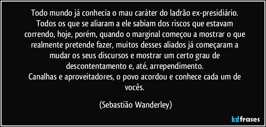 Todo mundo já conhecia o mau caráter do ladrão ex-presidiário. Todos os que se aliaram a ele sabiam dos riscos que estavam correndo, hoje, porém, quando o marginal começou a mostrar o que realmente pretende fazer, muitos desses aliados já começaram a mudar os seus discursos e mostrar um certo grau de descontentamento e, até, arrependimento. 
Canalhas e aproveitadores, o povo acordou e conhece cada um de vocês. (Sebastião Wanderley)