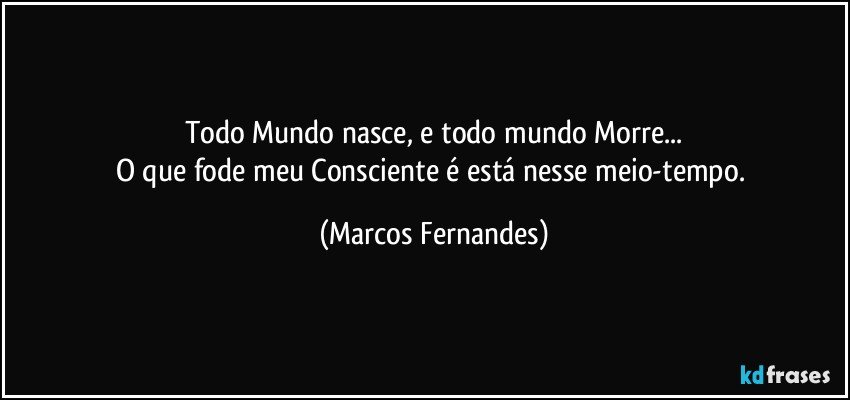 Todo Mundo nasce, e todo mundo Morre...
O que fode meu Consciente é está nesse meio-tempo. (Marcos Fernandes)