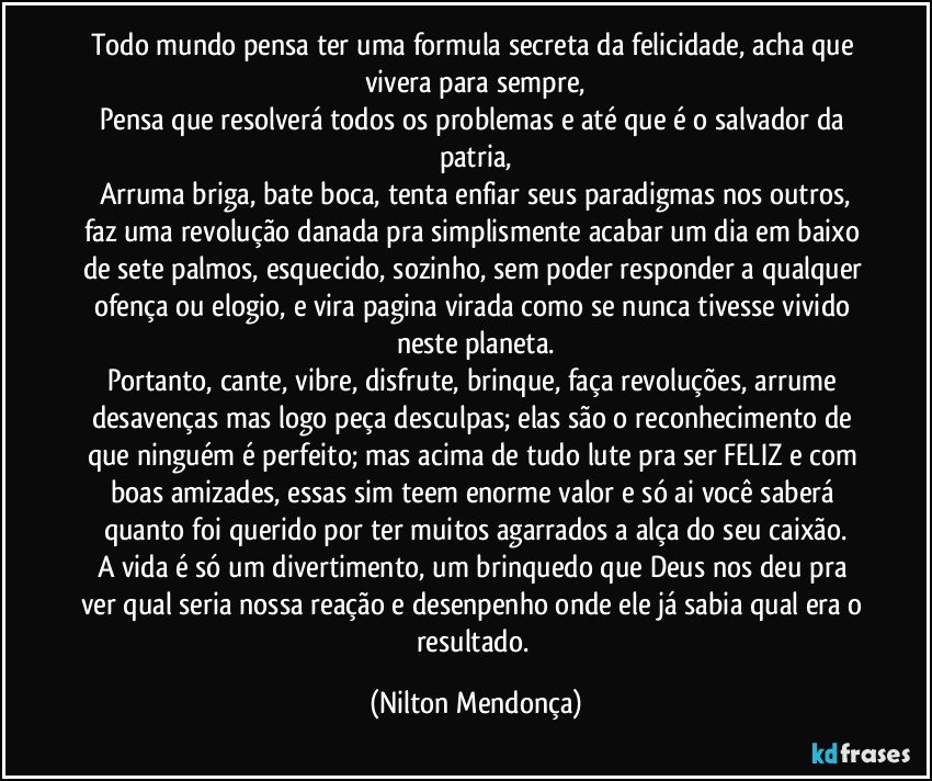 Todo mundo pensa ter uma formula secreta da felicidade, acha que vivera para sempre,
Pensa que resolverá todos os problemas e até que é o salvador da patria,
Arruma briga, bate boca, tenta enfiar seus paradigmas nos outros,
faz uma revolução danada pra simplismente acabar um dia em baixo de sete palmos, esquecido, sozinho, sem poder responder a qualquer ofença ou elogio, e vira pagina virada como se nunca tivesse vivido neste planeta.
Portanto, cante, vibre, disfrute, brinque, faça revoluções, arrume desavenças mas logo peça desculpas; elas são o reconhecimento de que ninguém é perfeito; mas acima de tudo lute pra ser FELIZ e com boas amizades, essas sim teem enorme valor e só ai você saberá quanto foi querido por ter muitos agarrados a alça do seu caixão.
A vida é só um divertimento, um brinquedo que Deus nos deu pra ver qual seria nossa reação e desenpenho onde ele já sabia qual era o resultado. (Nilton Mendonça)