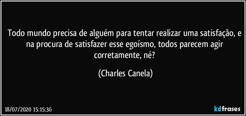 Todo mundo precisa de alguém para tentar realizar uma satisfação, e na procura de satisfazer esse egoísmo, todos parecem agir corretamente, né? (Charles Canela)