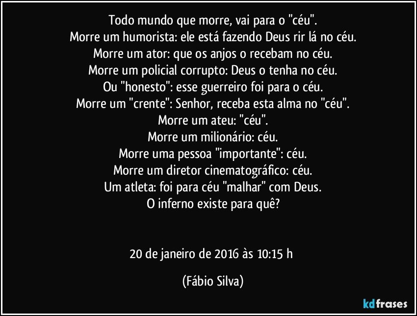 Todo mundo que morre, vai para o "céu".
Morre um humorista: ele está fazendo Deus rir lá no céu.
Morre um ator: que os anjos o recebam no céu.
Morre um policial corrupto: Deus o tenha no céu.
Ou "honesto": esse guerreiro foi para o céu.
Morre um "crente": Senhor, receba esta alma no "céu".
Morre um ateu: "céu".
Morre um milionário: céu.
Morre uma pessoa "importante": céu.
Morre um diretor cinematográfico: céu.
Um atleta: foi para céu "malhar" com Deus.
O inferno existe para quê?


20 de janeiro de 2016 às 10:15 h (Fábio Silva)