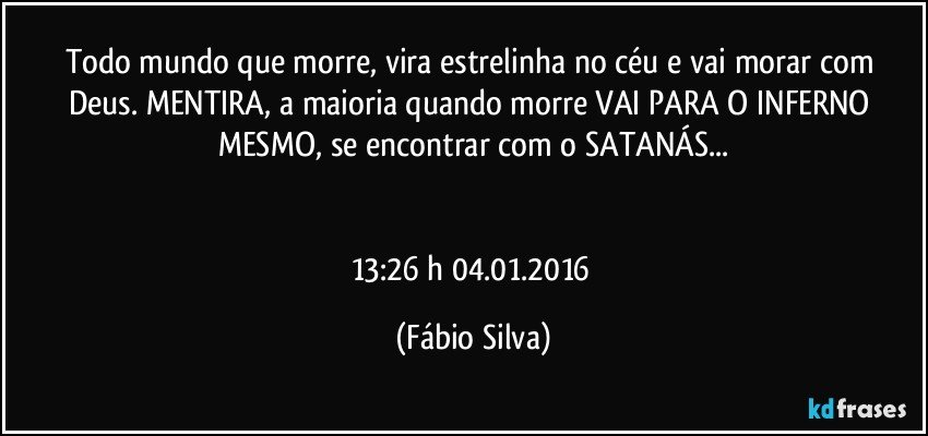 Todo mundo que morre, vira estrelinha no céu e vai morar com Deus. MENTIRA, a maioria quando morre VAI PARA O INFERNO MESMO, se encontrar com o SATANÁS...


13:26 h  04.01.2016 (Fábio Silva)