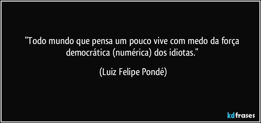 "Todo mundo que pensa um pouco vive com medo da força democrática (numérica) dos idiotas." (Luiz Felipe Pondé)