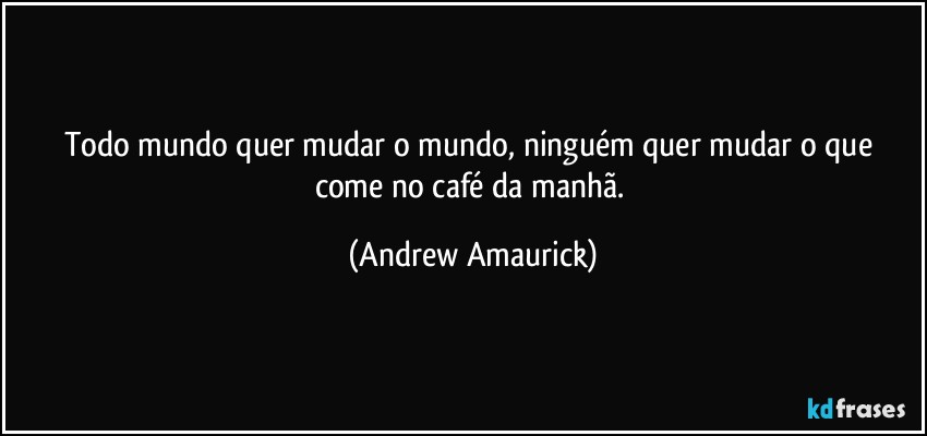 Todo mundo quer mudar o mundo, ninguém quer mudar o que come no café da manhã. (Andrew Amaurick)