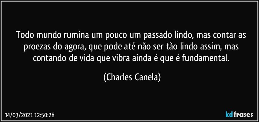 Todo mundo rumina um pouco um passado lindo, mas contar as proezas do agora, que pode até não ser tão lindo assim, mas contando de vida que vibra ainda é que é fundamental. (Charles Canela)