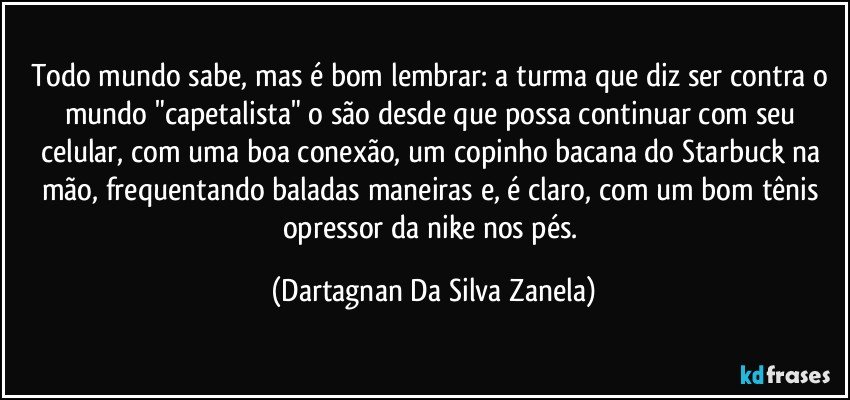 Todo mundo sabe, mas é bom lembrar: a turma que diz ser contra o mundo "capetalista" o são desde que possa continuar com seu celular, com uma boa conexão, um copinho bacana do Starbuck na mão, frequentando baladas maneiras e, é claro, com um bom tênis opressor da nike nos pés. (Dartagnan Da Silva Zanela)