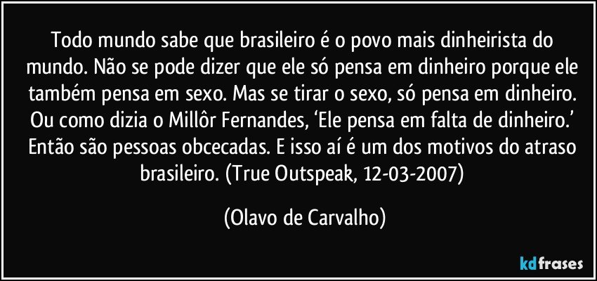 Todo mundo sabe que brasileiro é o povo mais dinheirista do mundo. Não se pode dizer que ele só pensa em dinheiro porque ele também pensa em sexo. Mas se tirar o sexo, só pensa em dinheiro. Ou como dizia o Millôr Fernandes, ‘Ele pensa em falta de dinheiro.’ Então são pessoas obcecadas. E isso aí é um dos motivos do atraso brasileiro. (True Outspeak, 12-03-2007) (Olavo de Carvalho)