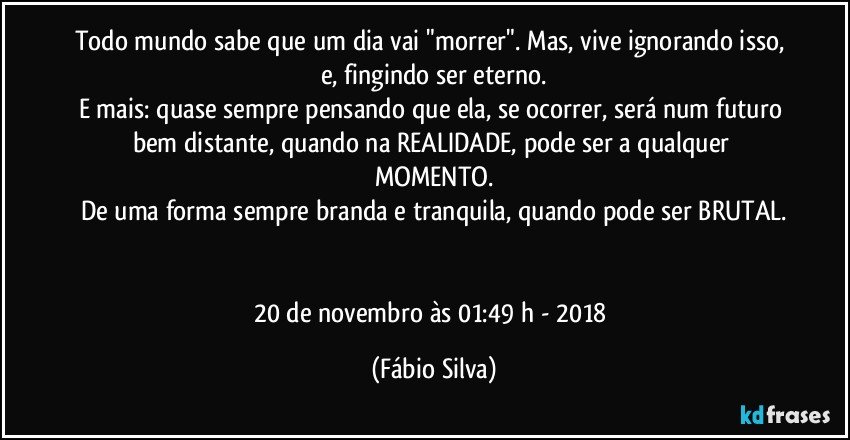 Todo mundo sabe que um dia vai "morrer". Mas, vive ignorando isso, e, fingindo ser eterno.
E mais: quase sempre pensando que ela, se ocorrer, será num futuro bem distante, quando na REALIDADE, pode ser a qualquer MOMENTO.
De uma forma sempre branda e tranquila, quando pode ser BRUTAL.


20 de novembro às 01:49 h  -   2018 (Fábio Silva)