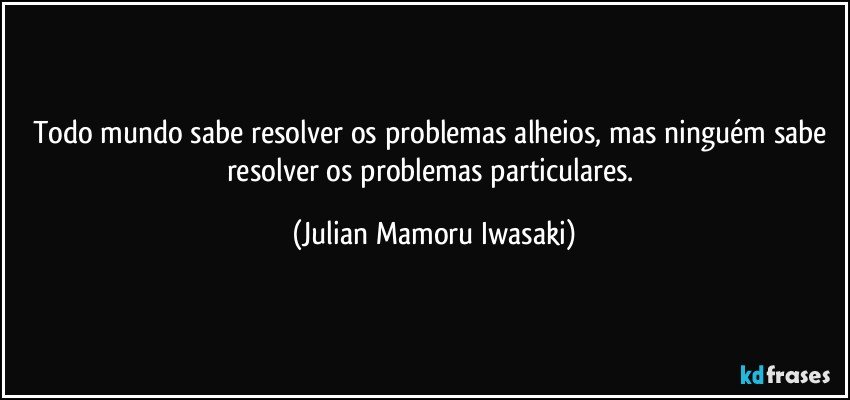Todo mundo sabe resolver os problemas alheios, mas ninguém sabe resolver os problemas particulares. (Julian Mamoru Iwasaki)