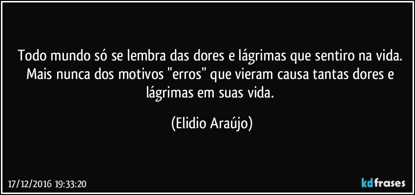 Todo mundo só se lembra das dores e lágrimas que sentiro na vida. Mais nunca dos motivos "erros" que vieram  causa tantas dores e lágrimas em suas vida. (Elidio Araújo)