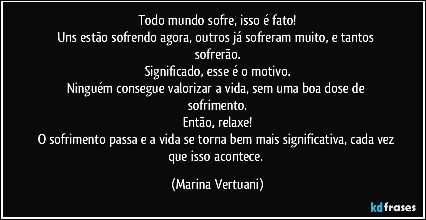 Todo mundo sofre, isso é fato!
Uns estão sofrendo agora, outros já sofreram muito, e tantos sofrerão.
Significado, esse é o motivo.
Ninguém consegue valorizar a vida, sem uma boa dose de sofrimento.
Então, relaxe!
O sofrimento passa e a vida se torna bem mais significativa, cada vez que isso acontece. (Marina Vertuani)