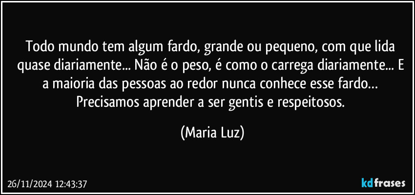 Todo mundo tem algum fardo, grande ou pequeno, com que lida quase diariamente... Não é o peso, é como  o carrega diariamente... E a maioria das pessoas ao redor nunca conhece esse fardo… Precisamos aprender a ser gentis e respeitosos. (Maria Luz)