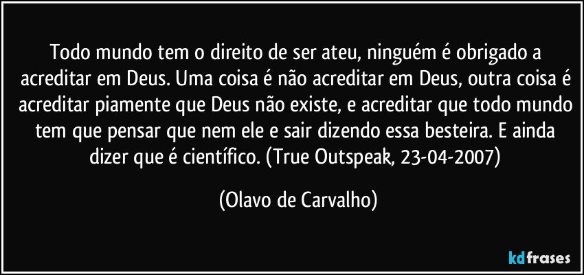 Todo mundo tem o direito de ser ateu, ninguém é obrigado a acreditar em Deus. Uma coisa é não acreditar em Deus, outra coisa é acreditar piamente que Deus não existe, e acreditar que todo mundo tem que pensar que nem ele e sair dizendo essa besteira. E ainda dizer que é científico. (True Outspeak, 23-04-2007) (Olavo de Carvalho)